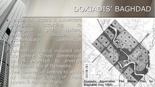DOXIADIS’ BAGHDAD






Residential sectors & subsectors
arranged
according
to
rectangular
grid
system,
modified
in
middle,
to
accommodate
commercial
district.
Commercial district included old
city centre & new commercial
centres expected to emerge
along main axis of Dynapolis.
New commercial centres to abide
by rectilinear logic of road
system & residential grid.

Doxiadis Associates,
Baghdad, Iraq, 1958.

The

Master

27
Plan

for

 