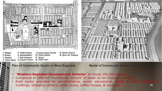 Plan of Community Sector in West Baghdad

Model of Community Sector in West Baghdad

• “Western Baghdad Development Scheme” to house 100,000 people.
• Composed of different “community sectors” of seven to ten thousand people.
• Each sector provided for administrative, social, educational, health & other community
28
buildings, shopping centers, green areas, coffee houses, & mosques.

 