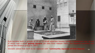 • Sub-hamlets built in groups of 10 or 15 small attached houses beside a pedestrian way, at end
of which was a small gossip square (an idea from Hassan Fathy, the Egyptian architect who
joined the Ekistics group in 1957).
• Doxiadis asked that term to be replaced with “community squares of first degree”.

29

 