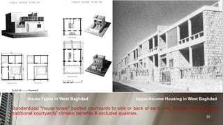 House Types in West Baghdad

Upper-Income Housing in West Baghdad

Standardized “house types” pushed courtyards to side or back of each unit, thereby losing any of
traditional courtyards’ climatic benefits & secluded qualities.
30

 