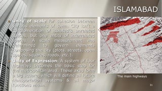 ISLAMABAD




Unity of scale for cohesion between
various elements of town. City isn’t a
conglomeration of isolated’& unrelated
spaces, but one entity of interrelated
spaces. A scale measurement was
determined
to
govern
elements
composing the city (plots, streets, open
spaces, squares, roads, etc.).
Unity of Expression: A system of four
highways becomes the basic step for
the metropolitan area. These axes form
a big square, which will define all future
transportation systems & all major
functions within.

The main highways
31

 