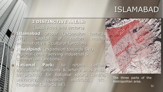 ISLAMABAD






3 DISTINCTIVE AREAS:
(subdivided into sectors)
Islamabad proper (expansion towards
SW):
Capital
of
nation
mainly
administrative & cultural functions.
Rawalpindi (expansion towards SW):
regional centre serving industrial &
commercial functions.
National
Park:
to
retain
certain
agricultural functions & where sites must
be provided for national sports centre,
university,
research
institute,
etc.
(expansion towards SE).

The three parts of the
metropolitan area.
32

 
