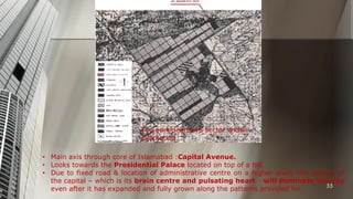 The administrative sector within
Islamabad.
• Main axis through core of Islamabad :Capital Avenue.
• Looks towards the Presidential Palace located on top of a hill.
• Due to fixed road & location of administrative centre on a higher level, this section of
the capital – which is its brain centre and pulsating heart - will dominate the city
33
even after it has expanded and fully grown along the patterns provided for.

 