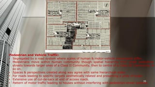 Pedestrian and Vehicle Traffic:
• Segregated by a road system where scales of human & motor-vehicle movements differ.
• Pedestrians move within human community though spatial hierarchy from small pedestrian
streets towards larger ones of a Class II Community, then to centre of a Class III Community, &
so on.
• Spaces & perspectives created along way agree with same hierarchical order.
• For roads leading to specific targets aesthetically related and presenting a unity of scale.
• Extensive use of cul-de-sacs at end of access roads.
35
• Pattern of motor traffic leading to houses without interfering with pedestrian-street systems.

 