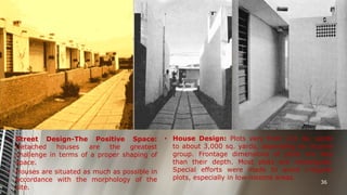 • Street Design-The Positive Space:
Detached
houses
are
the
greatest
challenge in terms of a proper shaping of
space.
• Houses are situated as much as possible in
accordance with the morphology of the
site.

• House Design: Plots vary from 111 sq. yards
to about 3,000 sq. yards, depending on income
group. Frontage dimensions of plots are less
than their depth. Most plots are rectangular.
Special efforts were made to avoid irregular
plots, especially in low-income areas.
36

 