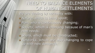 NEED TO BALANCE ELEMENTS
OF HUMAN SETTLEMENTS
We are dealing by necessity with:
 Nature, which is being spoilt;
 Man, who is continuously changing;
 Society, which is changing because of man’s
new needs;
 Shells, which must be constructed;
 Networks, which are also changing to cope
up with new demands.
38

 