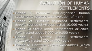 EVOLUTION OF HUMAN
SETTLEMENTS
Phase 1: Primitive non-organised human
settlements (started with evolution of man)
 Phase 2: Primitive organised settlementsEopolis (period of villages lasted 10,000 years)
 Phase 3: Static urban settlements or citiesPolis (lasted about 5,000 to 6,000 years)
 Phase
4:
Dynamic
urban
settlementsDynapolis (lasted 200 to 400 years)
 Phase 5: Universal City- Ecumenopolis (which
39
is now beginning)


 