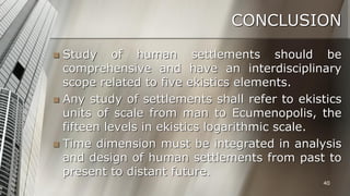 CONCLUSION
Study of human settlements should be
comprehensive and have an interdisciplinary
scope related to five ekistics elements.
 Any study of settlements shall refer to ekistics
units of scale from man to Ecumenopolis, the
fifteen levels in ekistics logarithmic scale.
 Time dimension must be integrated in analysis
and design of human settlements from past to
present to distant future.


40

 