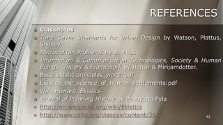 REFERENCES













Classnotes
Time Saver Standards for Urban Design by Watson, Plattus,
Shibley
Metropolitan Problems by S. Miles
Information & Communication Technologies, Society & Human
Beings: Theory & Framework by Haftor & Mirijamdotter.
Basic ekistic principles_word: pdf
Ekistics_the_science_of_human_settlements:pdf
W.A. Howard, Ekistics
Journal of Planning History by Panayiota Pyla
http://en.wikipedia.org/wiki/Ekistics
http://www.csiss.org/classics/content/36
42

 