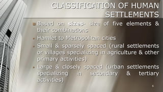 CLASSIFICATION OF HUMAN
SETTLEMENTS







Based on sizes- size of five elements &
their combinations
Hamlet to Metropolitan cities
Small & sparsely spaced (rural settlements
or villages specializing in agriculture & other
primary activities)
Large & closely spaced (urban settlements
specializing
in
secondary
&
tertiary
activities)
6

 