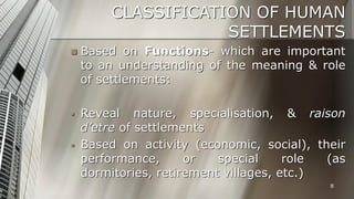CLASSIFICATION OF HUMAN
SETTLEMENTS


Based on Functions- which are important
to an understanding of the meaning & role
of settlements:



Reveal nature, specialisation, & raison
d’etre of settlements
Based on activity (economic, social), their
performance,
or
special
role
(as
dormitories, retirement villages, etc.)



8

 