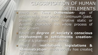CLASSIFICATION OF HUMAN
SETTLEMENTS

Based on Time Dimension- age of
settlements, their place in continuum (past,
present, future), their relative static or
dynamic character, the whole process of
their growth
 Based on degree of society’s conscious
involvement in settlements creationnatural & planned settlements
 Based on institutions, legislations &
administration- which society has created
9
for settlements


 