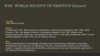 WSE- WORLD SOCEITY OF EKISTICS (defunct)
Founded
1963 Athens Greece
History
Founded Feb 1965, Athens (Greece), preliminary conferences having been held: 1963, Delos
(Greece); 1964, the Aegean (Greece). Constitution adopted 29 Jul 1967, Athens, and
incorporated under Greek law; incorporated 26 Mar 1970, in the State of Delaware (USA). Current
statutes adopted 15 May 1975, Arc-et-Senans (France).
Aims
Promote development of knowledge and ideas concerning human settlements; encourage
development and expansion of education in ekistics; educate public opinion concerning the
subject; recognize and promote the benefits and necessity of an inter-disciplinary approach to
the needs of human settlements.
 