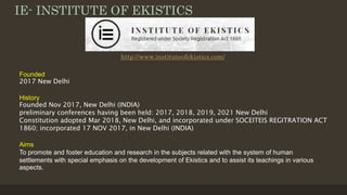 IE- INSTITUTE OF EKISTICS
Founded
2017 New Delhi
History
Founded Nov 2017, New Delhi (INDIA)
preliminary conferences having been held: 2017, 2018, 2019, 2021 New Delhi
Constitution adopted Mar 2018, New Delhi, and incorporated under SOCEITEIS REGITRATION ACT
1860; incorporated 17 NOV 2017, in New Delhi (INDIA)
Aims
To promote and foster education and research in the subjects related with the system of human
settlements with special emphasis on the development of Ekistics and to assist its teachings in various
aspects.
http://www.instituteofekistics.com/
 
