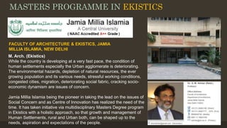 MASTERS PROGRAMME IN EKISTICS
M. Arch. (Ekistics)
While the country is developing at a very fast pace, the condition of
human settlements especially the Urban agglomerate is deteriorating.
The environmental hazards, depletion of natural resources, the ever
growing population and its various needs, stressful working conditions,
congested cities, migration, deteriorating social fabric, cracking socio-
economic dynamism are issues of concern.
Jamia Millia Islamia being the pioneer in taking the lead on the issues of
Social Concern and as Centre of Innovation has realized the need of the
time. It has taken initiative via multidisciplinary Masters Degree program
in Ekistics with a holistic approach, so that growth and management of
Human Settlements, rural and Urban both, can be shaped up to the
needs, aspiration and expectations of the people.
FACULTY OF ARCHITECTURE & EKISTICS, JAMIA
MILLIA ISLAMIA, NEW DELHI
 