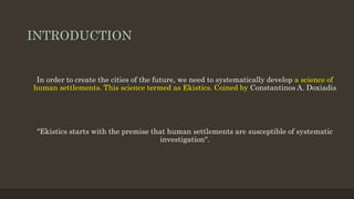 INTRODUCTION
In order to create the cities of the future, we need to systematically develop a science of
human settlements. This science termed as Ekistics. Coined by Constantinos A. Doxiadis
"Ekistics starts with the premise that human settlements are susceptible of systematic
investigation".
 