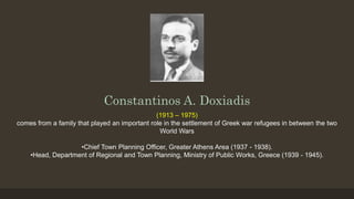 Constantinos A. Doxiadis
(1913 – 1975)
comes from a family that played an important role in the settlement of Greek war refugees in between the two
World Wars
•Chief Town Planning Officer, Greater Athens Area (1937 - 1938).
•Head, Department of Regional and Town Planning, Ministry of Public Works, Greece (1939 - 1945).
 