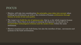 FOCUS
• Ekistics, will take into consideration the principles, man takes into account when
building his settlements, as well as the evolution of human settlements through
history in terms of size and quality.
• The target is to build the city of optimum size, that is, a city which respects human
dimensions. Since there is no point in resisting development, we should try to
accommodate technological evolution and the needs of man within the same
settlement.
• Ekistics examines not only built forms, but also the interface of time , movements and
systems in the built environment.
 