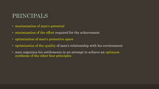 PRINCIPALS
• maximization of man's potential
• minimization of the effort required for the achievement
• optimization of man's protective space
• optimization of the quality of man's relationship with his environment
• man organizes his settlements in an attempt to achieve an optimum
synthesis of the other four principles
 