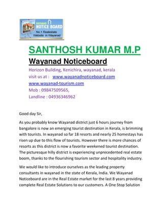 SANTHOSH KUMAR M.P
     Wayanad Noticeboard
     Horizon Building, Kenichira, wayanad, kerala
     visit us at : www.wayanadnoticeboard.com
     www.wayanad-tourism.com
     Mob : 09847509565,
     Landline : 04936346962


Good day Sir,

As you probably know Wayanad district just 6 hours journey from
bangalore is now an emerging tourist destination in Kerala, is brimming
with tourists. In wayanad so far 18 resorts and nearly 25 homestays has
risen up due to this flow of tourists. However there is more chances of
resorts as this district is now a favorite weekened tourist destination.
The picturesque hilly district is experiencing unprecedented real estate
boom, thanks to the flourishing tourism sector and hospitality industry.

We would like to introduce ourselves as the leading property
consultants in wayanad in the state of Kerala, India. We Wayanad
Noticeboard are in the Real Estate market for the last 8 years providing
complete Real Estate Solutions to our customers. A One Stop Solution
 