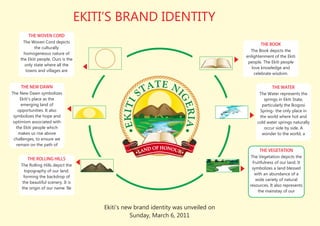 EKITI’S BRAND IDENTITY
         THE WOVEN CORD
      The Woven Cord depicts
                                                                                             THE BOOK
            the culturally
                                                                                       The Book depicts the
      homogeneous nature of
                                                                                     enlightenment of the Ekiti
    the Ekiti people. Ours is the
                                                                                      people. The Ekiti people
       only state where all the
                                                                                        love knowledge and
       towns and villages are
                                                                                         celebrate wisdom.


      THE NEW DAWN                                                                                THE WATER
The New Dawn symbolizes                                                                    The Water represents the
     Ekiti's place as the                                                                    springs in Ekiti State,
     emerging land of                                                                       particularly the Ikogosi
    opportunities. It also                                                                 Spring- the only place in
 symbolizes the hope and                                                                   the world where hot and
 optimism associated with                                                                 cold water springs naturally
  the Ekiti people which                                                                     occur side by side. A
    makes us rise above                                                                     wonder to the world, a
 challenges, to ensure we
   remain on the path of
                                                                                             THE VEGETATION
                                                                                       The Vegetation depicts the
        THE ROLLING HILLS
                                                                                        fruitfulness of our land. It
    The Rolling Hills depict the
                                                                                       symbolizes a land blessed
      topography of our land,
                                                                                         with an abundance of a
      forming the backdrop of
                                                                                          wide variety of natural
     the beautiful scenery. It is
                                                                                      resources. It also represents
    the origin of our name 'Ile
                                                                                           the mainstay of our


                                        Ekiti's new brand identity was unveiled on
                                                   Sunday, March 6, 2011
 
