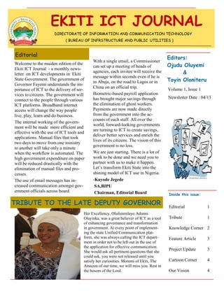 TRIBUTE TO THE LATE DEPUTY GOVERNOR
Editorial
Newsletter Date : 04/13
Volume 1, Issue 1
EKITI ICT JOURNAL
Inside this issue:
Editorial 1
Tribute 1
Knowledge Corner 2
Feature Article 3
Project Update 3
Cartoon Corner 4
Our Vision 4
Editors:
Ojudu Oluyemi
&
Toyin Oloniteru
DIRECTORATE OF INFORMATION AND COMMUNICATION TECHNOLOGY
( BUREAU OF INFRSTRUCTURE AND PUBLIC UTILITIES )
Welcome to the maiden edition of the
Ekiti ICT Journal - a monthly news-
letter on ICT developments in Ekiti
State Government. The government of
Governor Fayemi understands the im-
portance of ICT to the delivery of ser-
vices to citizens. The government will
connect to the people through various
ICT platforms. Broadband internet
access will change the way people
live, play, learn and do business.
The internal working of the govern-
ment will be made more efficient and
effective with the use of ICT tools and
applications. Manual files that took
two days to move from one ministry
to another will take only a minute
when the workflow is automated. The
high government expenditure on paper
will be reduced drastically with the
elimination of manual files and pro-
cesses.
The use of email messages has in-
creased communication amongst gov-
ernment officials across board.
With a single email, a Commissioner
can set up a meeting of heads of
agencies, each invitee will receive the
message within seconds even if he is
in Abuja, on the road to Lagos or in
China on an official trip.
Biometric-based payroll application
has brought major savings through
the elimination of ghost workers.
Payments are now made directly
from the government into the ac-
counts of each staff. All over the
world, forward-looking governments
are turning to ICT to create savings,
deliver better services and enrich the
lives of its citizens. The vision of this
government is no less.
We are just starting. There is a lot of
work to be done and we need you to
partner with us to make it happen.
Let‟s transform Ekiti State into the
shining model of ICT use in Nigeria.
-Kayode Jegede
SA,BIPU
Chairman, Editorial Board
Her Excellency, Olufunmilayo Adunni
Olayinka, was a great believer of ICT as a tool
of enhancing governance and transformation
in government. At every point of implement-
ing the state Unified Communication plat-
form, she was always calling the ICT depart-
ment in order not to be left out in the use of
the application for effective communication.
She would ask all pertinent questions that she
could ask, you were not released until you
satisfy her curiosities. Moremi of Ekiti, The
Amazon of our time, we will miss you. Rest in
the bosom of the Lord.
 