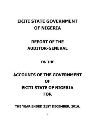 1
EKITI STATE GOVERNMENT
OF NIGERIA
REPORT OF THE
AUDITOR-GENERAL
ON THE
ACCOUNTS OF THE GOVERNMENT
OF
EKITI STATE OF NIGERIA
FOR
THE YEAR ENDED 31ST DECEMBER, 2016.
 