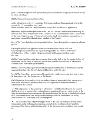 Ekiti State Public Procurement Law E.K.S No. 2 of 2010
years. An additional professional procurement qualification from a recognized institution will be
an added advantage.
(3) The Director-General shall hold office:
(a) for a fixed term of five (5) years in the first instance and may be re-appointed for a further
term of five (5) years and no more : and
(b) on such other terms and conditions as may be specified in his letter of appointment.
(4) Without prejudice to the provisions of this Law, the Director-General of the Bureau may be
removed from office at the instance of the Governor on the recommendation of the Council only
on the basis of a proven case of financial impropriety, fraud, and manifested incompetence in
accordance with established disciplinary standard of the Council.
8.—{l) The Council shall appoint the principal officers for the Bureau after competitive selection
process.
(2)The principal officers appointed under Section 9(1) of this Section shall each
have the requisite qualification and experience required for the effective performance
of the functions of their respective Departments and the Bureau as specified under
this Law.
(3) The Council shall appoint a Secretary to the Bureau who shall be the Accounting Officer of
the Bureau. The Secretary in status and qualification, shall be the equivalent of a Permanent
Secretary in the Public Service of the State.
(4) The Council shall have power to modify the operational Structure of the Bureau as may be
necessary to enhance the Bureau’s duties and functions under this Law.
9.—(1) The Council may appoint such officers and other employees as may, from time to time,
be deemed necessary for the purposes of the Bureau.
(2) Subject to the Pensions Law, the terms and conditions of service (including remuneration,
allowances, benefits and pensions) of officers and employees of the Bureau shall be as
determined by the Council.
(3) Without prejudice to the generality of subsections (1)and (2) of this Section, the Council
shall have power to appoint either on transfer or on secondment from any public service in the
State, such number of employees as may, be required to assist the Bureau in the discharge of any
of its functions under the Law and persons so employed shall be remunerated (including
allowances) as the Council may consider appropriate.
l0.—(l)The Council may, subject to the provisions of this Law and within six months of the
inauguration, make staff regulations relating generally to the conditions of service of the
employees of the Bureau and without prejudice to the foregoing, such regulations may provide
for;
10
 