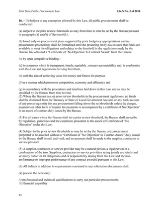 Ekiti State Public Procurement Law E.K.S No. 2 of 2010
16.—(l) Subject to any exemption allowed by this Law, all public procurements shall be
conducted :
(a) subject to the prior review thresholds as may from time to time be set by the Bureau pursuant
to paragraphs(a) and(b) of Section 6(1) .
(b) based only on procurement plans supported by prior budgetary appropriations and no
procurement proceedings shall be formalized until the procuring entity has ensured that funds are
available to meet the obligations and subject to the threshold in the regulations made by the
Bureau, has obtained a “Certificate of ’No Objection’ to Contract Award” from the Bureau;
(c) by open competitive bidding ;
(d) in a manner which is transparent, timely, equitable , ensures accountability and in conformity
with this Law and regulations deriving therefrom,
(e) with the aim of achieving value for money and fitness for purpose
(f) in a manner which promotes competition, economy and efficiency and
(g) in accordance with the procedures and timelines laid down in this Law and as may be
specified by the Bureau from time to time.
(2) Where the Bureau has set prior review thresholds in the procurement regulations, no funds
shall be disbursed from the Treasury or State or Local Government Account or any bank account
of any procuring entity for any procurement falling above the set thresholds unless the cheque,
payments or other form of request for payments is accompanied by a certificate of No Objection”
to an award of contract duly issued by the Bureau.
(3) For all cases where the Bureau shall set a prior review threshold, the Bureau shall prescribe
by regulation, guidelines and the conditions precedent to the award of Certificate of “No
Objection” under this Law.
(4) Subject to the prior review thresholds as may be set by the Bureau, any procurement
purported to be awarded without a “Certificate of ’No Objection’ to Contract Award” duly issued
by the Bureau shall be null and void; and no payment shall be made to the supplier, contractor or
service provider.
(5) A supplier, contractor or service provider may be a natural person, a legal person or a
combination of the two. Suppliers, contractors or service providers acting jointly are jointly and
severally liable for all obligations and or responsibility arising from this Law and the non-
performance or improper performance of any contract awarded pursuant to this Law.
(6) All bidders in addition to requirements contained in any solicitation documents shall:
(a) possess the necessary:
(i) professional and technical qualifications to carry out particular procurements:
(ii) financial capability
13
 