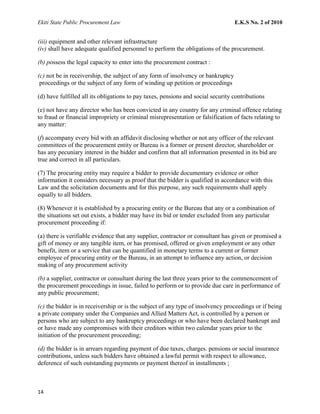 Ekiti State Public Procurement Law E.K.S No. 2 of 2010
(iii) equipment and other relevant infrastructure
(iv) shall have adequate qualified personnel to perform the obligations of the procurement.
(b) possess the legal capacity to enter into the procurement contract :
(c) not be in receivership, the subject of any form of insolvency or bankruptcy
proceedings or the subject of any form of winding up petition or proceedings
(d) have fulfilled all its obligations to pay taxes, pensions and social security contributions
(e) not have any director who has been convicted in any country for any criminal offence relating
to fraud or financial impropriety or criminal misrepresentation or falsification of facts relating to
any matter:
(f) accompany every bid with an affidavit disclosing whether or not any officer of the relevant
committees of the procurement entity or Bureau is a former or present director, shareholder or
has any pecuniary interest in the bidder and confirm that all information presented in its bid are
true and correct in all particulars.
(7) The procuring entity may require a bidder to provide documentary evidence or other
information it considers necessary as proof that the bidder is qualified in accordance with this
Law and the solicitation documents and for this purpose, any such requirements shall apply
equally to all bidders.
(8) Whenever it is established by a procuring entity or the Bureau that any or a combination of
the situations set out exists, a bidder may have its bid or tender excluded from any particular
procurement proceeding if:
(a) there is verifiable evidence that any supplier, contractor or consultant has given or promised a
gift of money or any tangible item, or has promised, offered or given employment or any other
benefit, item or a service that can be quantified in monetary terms to a current or former
employee of procuring entity or the Bureau, in an attempt to influence any action, or decision
making of any procurement activity
(b) a supplier, contractor or consultant during the last three years prior to the commencement of
the procurement proceedings in issue, failed to perform or to provide due care in performance of
any public procurement;
(c) the bidder is in receivership or is the subject of any type of insolvency proceedings or if being
a private company under the Companies and Allied Matters Act, is controlled by a person or
persons who are subject to any bankruptcy proceedings or who have been declared bankrupt and
or have made any compromises with their creditors within two calendar years prior to the
initiation of the procurement proceeding;
(d) the bidder is in arrears regarding payment of due taxes, charges. pensions or social insurance
contributions, unless such bidders have obtained a lawful permit with respect to allowance,
deference of such outstanding payments or payment thereof in installments ;
14
 