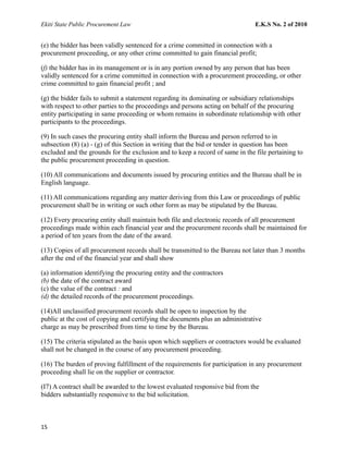 Ekiti State Public Procurement Law E.K.S No. 2 of 2010
(e) the bidder has been validly sentenced for a crime committed in connection with a
procurement proceeding, or any other crime committed to gain financial profit;
(f) the bidder has in its management or is in any portion owned by any person that has been
validly sentenced for a crime committed in connection with a procurement proceeding, or other
crime committed to gain financial profit ; and
(g) the bidder fails to submit a statement regarding its dominating or subsidiary relationships
with respect to other parties to the proceedings and persons acting on behalf of the procuring
entity participating in same proceeding or whom remains in subordinate relationship with other
participants to the proceedings.
(9) In such cases the procuring entity shall inform the Bureau and person referred to in
subsection (8) (a) - (g) of this Section in writing that the bid or tender in question has been
excluded and the grounds for the exclusion and to keep a record of same in the file pertaining to
the public procurement proceeding in question.
(10) All communications and documents issued by procuring entities and the Bureau shall be in
English language.
(11) All communications regarding any matter deriving from this Law or proceedings of public
procurement shall be in writing or such other form as may be stipulated by the Bureau.
(12) Every procuring entity shall maintain both file and electronic records of all procurement
proceedings made within each financial year and the procurement records shall be maintained for
a period of ten years from the date of the award.
(13) Copies of all procurement records shall be transmitted to the Bureau not later than 3 months
after the end of the financial year and shall show
(a) information identifying the procuring entity and the contractors
(b) the date of the contract award
(c) the value of the contract : and
(d) the detailed records of the procurement proceedings.
(14)All unclassified procurement records shall be open to inspection by the
public at the cost of copying and certifying the documents plus an administrative
charge as may be prescribed from time to time by the Bureau.
(15) The criteria stipulated as the basis upon which suppliers or contractors would be evaluated
shall not be changed in the course of any procurement proceeding.
(16) The burden of proving fulfillment of the requirements for participation in any procurement
proceeding shall lie on the supplier or contractor.
(I7) A contract shall be awarded to the lowest evaluated responsive bid from the
bidders substantially responsive to the bid solicitation.
15
 