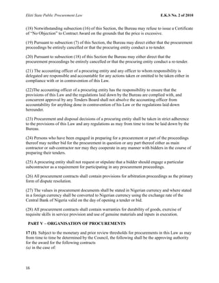 Ekiti State Public Procurement Law E.K.S No. 2 of 2010
(18) Notwithstanding subsection (16) of this Section, the Bureau may refuse to issue a Certificate
of “No Objection” to Contract Award on the grounds that the price is excessive.
(19) Pursuant to subsection (7) of this Section, the Bureau may direct either that the procurement
proceedings be entirely cancelled or that the procuring entity conduct a re-tender.
(20) Pursuant to subsection (18) of this Section the Bureau may either direct that the
procurement proceedings be entirely cancelled or that the procuring entity conduct a re-tender.
(21) The accounting officer of a procuring entity and any officer to whom responsibility is
delegated are responsible and accountable for any actions taken or omitted to be taken either in
compliance with or in contravention of this Law.
(22)The accounting officer of a procuring entity has the responsibility to ensure that the
provisions of this Law and the regulations laid down by the Bureau are complied with, and
concurrent approval by any Tenders Board shall not absolve the accounting officer from
accountability for anything done in contravention of his Law or the regulations laid down
hereunder.
(23) Procurement and disposal decisions of a procuring entity shall be taken in strict adherence
to the provisions of this Law and any regulations as may from time to time be laid down by the
Bureau.
(24) Persons who have been engaged in preparing for a procurement or part of the proceedings
thereof may neither bid for the procurement in question or any part thereof either as main
contractor or sub-contractor nor may they cooperate in any manner with bidders in the course of
preparing their tenders.
(25) A procuring entity shall not request or stipulate that a bidder should engage a particular
subcontractor as a requirement for participating in any procurement proceedings.
(26) All procurement contracts shall contain provisions for arbitration proceedings as the primary
form of dispute resolution.
(27) The values in procurement documents shall be stated in Nigerian currency and where stated
in a foreign currency shall be converted to Nigerian currency using the exchange rate of the
Central Bank of Nigeria valid on the day of opening a tender or bid.
(28) All procurement contracts shall contain warranties for durability of goods, exercise of
requisite skills in service provision and use of genuine materials and inputs in execution.
PART V – ORGANISATION OF PROCUREMENTS
17 (1). Subject to the monetary and prior review thresholds for procurements in this Law as may
from time to time be determined by the Council, the following shall be the approving authority
for the award for the following contracts
(a) in the case of:
16
 