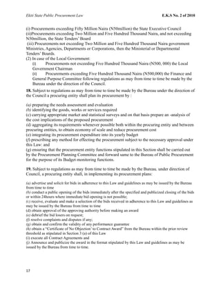 Ekiti State Public Procurement Law E.K.S No. 2 of 2010
(i) Procurements exceeding Fifty Million Naira (N50million) the State Executive Council
(ii)Procurements exceeding Two Million and Five Hundred Thousand Naira, and not exceeding
N50million, the State Tenders’ Board
(iii) Procurements not exceeding Two Million and Five Hundred Thousand Naira government
Ministries, Agencies, Departments or Corporations, then the Ministerial or Departmental
Tenders’ Boards.
(2) In case of the Local Government:
(i) Procurements not exceeding Five Hundred Thousand Naira (N500, 000) the Local
Government Chairman
(ii) Procurements exceeding Five Hundred Thousand Naira (N500,000) the Finance and
General Purpose Committee following regulations as may from time to time be made by the
Bureau under the direction of the Council.
18. Subject to regulations as may from time to time be made by the Bureau under the direction of
the Council a procuring entity shall plan its procurement by :
(a) preparing the needs assessment and evaluation
(b) identifying the goods, works or services required
(c) carrying appropriate market and statistical surveys and on that basis prepare an -analysis of
the cost implications of the proposed procurement
(d) aggregating its requirements whenever possible both within the procuring entity and between
procuring entities, to obtain economy of scale and reduce procurement cost
(e) integrating its procurement expenditure into its yearly budget
(f) prescribing any method for effecting the procurement subject to the necessary approval under
this Law: and
(g) ensuring that the procurement entity functions stipulated in this Section shall be carried out
by the Procurement Planning Committee and forward same to the Bureau of Public Procurement
for the purpose of its Budget monitoring functions.
19. Subject to regulations as may from time to time be made by the Bureau, under direction of
Council, a procuring entity shall, in implementing its procurement plans:
(a) advertise and solicit for bids in adherence to this Law and guidelines as may be issued by the Bureau
from time to time
(b) conduct a public opening of the bids immediately after the specified and publicized closing of the bids
or within 24hours where immediate bid opening is not possible;
(c) receive, evaluate and make a selection of the bids received in adherence to this Law and guidelines as
may be issued by the Bureau from time to time
(d) obtain approval of the approving authority before making an award
(e) debrief the bid losers on request;
(f) resolve complaints and disputes if any;
(g) obtain and confirm the validity of any performance guarantee
(h) obtain a “Certificate of No Objection’ to Contract Award” from the Bureau within the prior review
threshold as stipulated in Section 3 (a) of this Law
(i) execute all Contract Agreements and
(j) Announce and publicize the award in the format stipulated by this Law and guidelines as may be
issued by the Bureau from time to time.
17
 