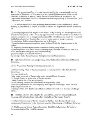 Ekiti State Public Procurement Law E.K.S No. 2 of 2010
20.—(l ) The accounting officer of a procuring entity shall be the person charged with line
supervision of the conduct of all procurement processes within its threshold; in the case of
ministries the Permanent Secretary and in the case of extra-Ministerial departments and
corporations the Director-General or officer of co-ordinate responsibility; in the case of the Local
Government, the Chairman.
(2) The accounting officer of every procuring entity shall have overall responsibility for the
planning of, organization of tenders, evaluation of tenders and in particular shall be responsible
for
(a) ensuring compliance with the provisions of this Law by his entity and liable in person for the
breach or contravention of this Law or any regulation made hereunder whether or not the Law or
omission was carried out by him personally or any of his subordinates and it shall not be material
that he had delegated any function, duty or power to any person or group of persons;
(b) constituting the Procurement Committee and its decisions
(c) ensuring that adequate appropriation is provided specifically for the procurement in the
budget ;
(d) integrating his entity’s procurement expenditure into its yearly budget;
(e) ensuring that no reduction of values or splitting of procurements is carried out such as to
evade the use of the appropriate procurement method ;
(f) constituting the Evaluation Committee;
(g) liaising with the Bureau to ensure the implementation of its regulations.
21.—(l) For each financial year each procuring entity shall establish a Procurement Planning
Committee.
(2) The Procurement Planning Committee shall consist of ;
(a) the accounting officer of the procuring entity or his representative who shall chair the
Committee;
(b) a representative of ;
(i) the procurement unit of the procuring entity who shall be the Secretary,
(ii) the unit directly in requirement of the procurement,
(iii) the financial unit of the procuring entity,
(iv) the planning, research and statistics unit or the procuring entity.
(v) technical personnel of the procuring entity with expertise in the subject matter for each
particular procurement, and
(vi) a legal officer from the Ministry of Justice not below the rank of an Assistant Chief Legal
Officer.
22,— (1) There is hereby established by this Law in State, Local Government and in each
procuring entity a tenders board (in this Law referred to as “the Tenders Board”).
(1) Subject to the approval of the Governor, there shall be a State Tenders’ Board whose
members shall be appointed by the Governor, under the Chairmanship of the Deputy Governor.
(2) The Finance and General Purpose Committee (F&GPC) shall constitute the Tender’s
Committee at each of the Local Government.
18
 