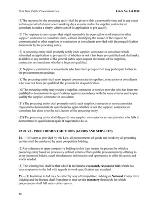 Ekiti State Public Procurement Law E.K.S No. 2 of 2010
(5)The response by the procuring entity shall be given within a reasonable time and in any event
within a period of at most seven working days so as to enable the supplier contractor or
consultant to make a timely submission of its application to pre-qualify.
(6) The response to any request that might reasonably he expected to be of interest to other
supplier, contractor or consultant shall, without identifying the source of the request, be
communicated to other suppliers or contractors or consultants provided with the prequalification
documents by the procuring entity.
(7) A procuring entity shall promptly notify each supplier, contractor or consultant which
submitted an application to pre-qualify of whether or not it has been pre-qualified and shall make
available to any member of the general public upon request the names of the suppliers,
contractors or consultants who have been pre-qualified.
(8) Suppliers, contractors or consultants who have been pre-qualified may participate further in
the procurement proceedings.
(9)The procuring entity shall upon request communicate to suppliers, contractors or consultants
who have not been pre-qualified, the grounds for disqualification.
(l0)The procuring entity may require a supplier, contractor or service provider who has been pre-
qualified to demonstrate its qualifications again in accordance with the same criteria used to pre-
qualify the supplier, contractor or consultant.
(11) The procuring entity shall promptly notify each supplier, contractor or service provider
requested to demonstrate its qualifications again whether or not the supplier, contractor or
consultant has done so to the satisfaction of the procuring entity.
(12) The procuring entity shall disqualify any supplier, contractor or service provider who fails to
demonstrate its qualification again if requested to do so.
PART VI – PROCUREMENT METHODS (GOODS AND SERVICES)
24.—(l) Except as provided by this Law, all procurements of goods and works by all procuring
entities shall be conducted by open competitive bidding.
(2)Any reference to open competitive bidding in this Law means the process by which a
procuring entity based on previously defined criteria effects public procurements by offering to
every interested bidder, equal simultaneous information and opportunity to offer the goods and
works needed.
(3) The winning bid, shall be that which is the lowest, evaluated, responsive bid; which has
been responsive to the bid with regards to work specification and standard.
25.—(1) Invitation to bid may be either by way of Competitive Bidding or National Competitive
Bidding and the Bureau shall from time to time set the monetary thresholds for which
procurements shall fall under either system.
20
 