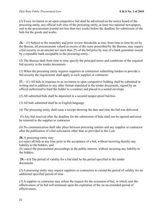 Ekiti State Public Procurement Law E.K.S No. 2 of 2010
(2) Every invitation to an open competitive bid shall be advertised on the notice board of the
procuring entity, any official web sites of the procuring entity, at least two national newspapers,
and in the procurement journal not less than two weeks before the deadline for submission of the
bids for the goods and works.
26.—(1) Subject to the monetary and prior review thresholds as may from time to time be set by
the Bureau, all procurements valued in excess of the sums prescribed by the Bureau, may require
a bid security in an amount not more than 2% of the bid price by way of a bank guarantee issued
by a reputable bank acceptable to the procuring entity.
(2) The Bureau shall from time to time specify the principal terms and conditions of the required
bid security in the tender documents.
(3) When the procuring entity requires suppliers or contractors submitting tenders to provide a
bid security the requirement shall apply to each supplier or contractor.
27.—(l ) All bids in response to an invitation to open competitive bidding shall be submitted in
writing and in addition to any other format stipulated in the tender documents, signed by an
official authorized to bind the bidder to a contract and placed in a sealed envelope.
(2) All submitted bids shall be deposited in a secured tamper-proof bid-box.
(3) All bids submitted shall be in English language.
(4) The procuring entity shall issue a receipt showing the date and time the bid was delivered.
(5) Any bid received after the deadline for the submission of bids shall not be opened and must
be returned to the supplier or contractor
(6) No communication shall take place between procuring entities and any supplier or contractor
after the publication of a bid solicitation other than as provided in this Law.
28. A procuring entity may
(a) reject all bids at any time prior to the acceptance of a bid, without incurring thereby any
liability to the bidders; and
(b) cancel the procurement proceedings in the public interest, without incurring any liability to
the bidders.
29.—(1) The period of validity for a bid shall be the period specified in the tender
documents.
(2) A procuring entity may request suppliers or contractors to extend the period of validity for an
additional specified period of time.
(3) A supplier or contractor may refuse the request for the extension of bid, in which case the
effectiveness of its bid will terminate upon the expiration of the on un-extended period of
effectiveness.
21
 