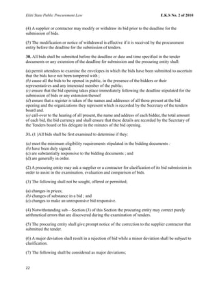 Ekiti State Public Procurement Law E.K.S No. 2 of 2010
(4) A supplier or contractor may modify or withdraw its bid prior to the deadline for the
submission of bids.
(5) The modification or notice of withdrawal is effective if it is received by the procurement
entity before the deadline for the submission of tenders.
30. All bids shall be submitted before the deadline or date and time specified in the tender
documents or any extension of the deadline for submission and the procuring entity shall:
(a) permit attendees to examine the envelopes in which the bids have been submitted to ascertain
that the bids have not been tampered with ;
(b) cause all the bids to be opened in public, in the presence of the bidders or their
representatives and any interested member of the public;
(c) ensure that the bid opening takes place immediately following the deadline stipulated for the
submission of bids or any extension thereof
(d) ensure that a register is taken of the names and addresses of all those present at the bid
opening and the organizations they represent which is recorded by the Secretary of the tenders
board and.
(e) call-over to the hearing of all present, the name and address of each bidder, the total amount
of each bid, the bid currency and shall ensure that these details are recorded by the Secretary of
the Tenders board or his delegate in the minutes of the bid opening.
31. (1 )All bids shall be first examined to determine if they:
(a) meet the minimum eligibility requirements stipulated in the bidding documents :
(b) have been duly signed;
(c) are substantially responsive to the bidding documents ; and
(d) are generally in order.
(2) A procuring entity may ask a supplier or a contractor for clarification of its bid submission in
order to assist in the examination, evaluation and comparison of bids.
(3) The following shall not be sought, offered or permitted;
(a) changes in prices;
(b) changes of substance in a bid ; and
(c) changes to make an unresponsive bid responsive.
(4) Notwithstanding sub—Section (3) of this Section the procuring entity may correct purely
arithmetical errors that are discovered during the examination of tenders.
(5) The procuring entity shall give prompt notice of the correction to the supplier contractor that
submitted the tender.
(6) A major deviation shall result in a rejection of bid while a minor deviation shall be subject to
clarification.
(7) The following shall be considered as major deviations;
22
 