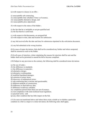 Ekiti State Public Procurement Law E.K.S No. 2 of 2010
(a) with respect to clauses in an offer ;
(i) unacceptable sub-contracting.
(ii) unacceptable time schedule if time is of essence,
(iii) unacceptable alternative design, and
(iv) unacceptable price adjustment.
(b) with respect to the status of the bidder ;
(i) the fact that he is ineligible or not pre-qualified and
(ii) the fact that he is uninvited;
(c) with respect to bid documents, an unsigned bid
(d) with respect to time, date and location for submission
(i) any bid received after the date and time for submission stipulated in the solicitation document,
(ii) any bid submitted at the wrong location.
(8) In cases of major deviations, bids shall not be considered any further and where unopened,
shall be returned as such to the bidder.
(9) In all cases of rejection, a letter stipulating the reasons for rejection shall be sent and the
bidder shall not be permitted to amend his bid to become compliant.
(10) Subject to any provision to the contrary, the following shall be considered minor deviations
(a) the use of codes ;
(b) the difference in standards;
(c) the difference in materials ;
(d) alternative design ;
(e) alternative workmanship;
(f) modified liquidated damages;
(g) omission in minor items;
(h) discovery of arithmetical errors;
(i) sub-contracting that is unclear and questionable;
(j) different methods of construction;
(k) difference in final delivery date;
(l) difference in delivery schedule;
(m) completion period where these are not of essence;
(n) non-compliance with some technical local regulation;
(o) payment terms : and
(p) any other condition that has little impact on the bid;
(11) In cases not mentioned above and where there exists a doubt as to whether a particular
condition in a bid is a major or a minor deviation, the following rules shall apply;
23
 