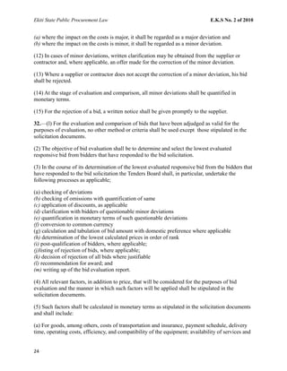 Ekiti State Public Procurement Law E.K.S No. 2 of 2010
(a) where the impact on the costs is major, it shall be regarded as a major deviation and
(b) where the impact on the costs is minor, it shall be regarded as a minor deviation.
(12) In cases of minor deviations, written clarification may be obtained from the supplier or
contractor and, where applicable, an offer made for the correction of the minor deviation.
(13) Where a supplier or contractor does not accept the correction of a minor deviation, his bid
shall be rejected.
(14) At the stage of evaluation and comparison, all minor deviations shall be quantified in
monetary terms.
(15) For the rejection of a bid, a written notice shall be given promptly to the supplier.
32.—(l) For the evaluation and comparison of bids that have been adjudged as valid for the
purposes of evaluation, no other method or criteria shall be used except those stipulated in the
solicitation documents.
(2) The objective of bid evaluation shall be to determine and select the lowest evaluated
responsive bid from bidders that have responded to the bid solicitation.
(3) In the course of its determination of the lowest evaluated responsive bid from the bidders that
have responded to the bid solicitation the Tenders Board shall, in particular, undertake the
following processes as applicable;
(a) checking of deviations
(b) checking of omissions with quantification of same
(c) application of discounts, as applicable
(d) clarification with bidders of questionable minor deviations
(e) quantification in monetary terms of such questionable deviations
(f) conversion to common currency
(g) calculation and tabulation of bid amount with domestic preference where applicable
(h) determination of the lowest calculated prices in order of rank
(i) post-qualification of bidders, where applicable;
(j)listing of rejection of bids, where applicable;
(k) decision of rejection of all bids where justifiable
(l) recommendation for award; and
(m) writing up of the bid evaluation report.
(4) All relevant factors, in addition to price, that will be considered for the purposes of bid
evaluation and the manner in which such factors will be applied shall be stipulated in the
solicitation documents.
(5) Such factors shall be calculated in monetary terms as stipulated in the solicitation documents
and shall include:
(a) For goods, among others, costs of transportation and insurance, payment schedule, delivery
time, operating costs, efficiency, and compatibility of the equipment; availability of services and
24
 