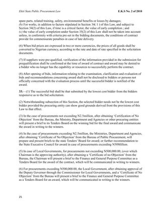 Ekiti State Public Procurement Law E.K.S No. 2 of 2010
spare parts, related training, safety, environmental benefits or losses by damages;
(b) For works, in addition to factors stipulated in Section 34( 1 ) of this Law, and subject to
Section 34(2) of this Law, if time is a critical factor, the value of early completion ; and
(c) the value of early completion under Section 35(2) of this Law shall not be taken into account
unless, in conformity with criteria pre-set in the bidding documents, the conditions of contract
provide for commensurate penalties in case of late delivery.
(6) When bid prices are expressed in two or more currencies, the prices of all goods shall be
converted to Nigerian currency, according to the rate and date of rate specified in the solicitation
documents.
(7) If suppliers were pre-qualified, verification of the information provided in the submission for
prequalification shall be confirmed at the time of award of contract and award may be denied to
a bidder who no longer has the capability or resources to successfully perform the contract.
(8) After opening of bids, information relating to the examination, clarification and evaluation of
bids and recommendations concerning award shall not be disclosed to bidders or persons not
officially concerned with the evaluation process until the successful bidder is notified of the
award.
33.—(1) The successful bid shall be that submitted by the lowest cost bidder from the bidders
responsive as to the bid solicitation.
(2) Notwithstanding subsection of this Section, the selected bidder needs not be the lowest cost
bidder provided the procuring entity can show good grounds derived front the provisions of this
Law to that effect.
(3) In the case of procurements not exceeding N2.5million, after obtaining ‘Certification of No
Objection’ from the Bureau, the Ministry, Department and Agencies or other procuring entities
will present a brief to its Tenders Board on the winning bid for the final award and communicate
the award in writing to the winners.
(4) In the case of procurements exceeding N2.5million, the Ministries, Department and Agencies,
after obtaining ‘Certificate of No Objection’ from the Bureau of Public Procurement, will
prepare and present briefs to the state Tenders’ Board for award; or further recommendation to
the State Executive Council for award in case of procurements exceeding N50Million.
(5) In case of Local Governments, for procurements not exceeding N500,000.00, (over which
Chairman is the approving authority), after obtaining a ‘Certificate of no Objection’ from the
Bureau, the Chairman will present a brief to the Finance and General Purpose Committee as a
Tenders Board for the award of the contract, which will be communicated in writing to winners.
(6) For procurements exceeding N500,000.00, the Local Government, after obtaining approval of
the Deputy Governor through the Commissioner for Local Governments, and a ‘Certificate of No
Objection’ from the Bureau will present a brief to the Finance and General Purpose Committee
as a Tenders Board for an award, which will be communicated in writing to the winners.
25
 