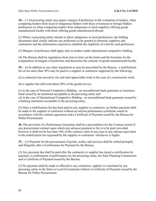 Ekiti State Public Procurement Law E.K.S No. 2 of 2010
34.—( I )A procuring entity may grant a margin of preference in the evaluation of tenders, when
comparing tenders from local or indigenous bidders with those of national or foreign bidders
preferences or when comparing tenders from indigenous or local suppliers offering goods
manufactured locally with those offering goods manufactured abroad.
(2) Where a procuring entity intends to allow indigenous or local preferences, the bidding
documents shall clearly indicate any preference to be granted to domestic suppliers and
contractors and the information required to establish the eligibility of a bid for such preference.
(3) Margins of preference shall apply only to tenders under international competitive bidding.
(4) The Bureau shall by regulations from time to time set the limits and the formulae for the
computation of margins of preference and determine the contents of goods manufactured locally.
35.—(l) In addition to any other regulations as may be prescribed by the Bureau, a mobilization
fee of not more than 30% may be paid to a supplier or contractor supported by the following;
(a) a contractor has moved to site and start appreciable work in the case of a construction work.
(b) a supplier has delivered about 20% of the goods/service.
(c) in the case of National Competitive Bidding - an unconditional bank guarantee or insurance
bond issued by an institution acceptable to the procuring entity and
(d) in the case of International Competitive Bidding - an unconditional bank guarantee issued by
a banking institution acceptable to the procuring entity.
(2) Once a mobilization fee has been paid to any supplier or contractor, no further payment shall
be made to the supplier or contractor without an interim performance certificate issued in
accordance with the contract agreement and a Certificate of Payment issued by the Bureau for
Public Procurement.
36. The provision of a Performance Guarantee shall be a precondition for the Contract award of
any procurement contract upon which any advance payment or fee is to be paid, provided
however it shall not be less than 10% of the contract value in any case or any amount equivalent
to the mobilization fee requested by the supplier or contractor- whichever is higher.
37.—(1) Payment for the procurement of goods, works, and services shall be settled promptly
and diligently after a Certification for Payment by the Bureau.
(2) Any payment due shall be paid after the contractor or supplier has raised a certification for
payment, a confirmation of performance by the procuring entity, the State Planning Commission
and a Certificate of Payment issued by the Bureau.
(3) No payment shall be made or effected to any contractor, supplier or consultant by any
procuring entity in the State or Local Government without a Certificate of Payment issued by the
Bureau for Public Procurement.
26
 