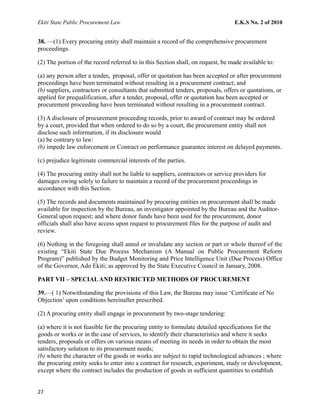 Ekiti State Public Procurement Law E.K.S No. 2 of 2010
38. —(1) Every procuring entity shall maintain a record of the comprehensive procurement
proceedings.
(2) The portion of the record referred to in this Section shall, on request, be made available to:
(a) any person after a tender, proposal, offer or quotation has been accepted or after procurement
proceedings have been terminated without resulting in a procurement contract; and
(b) suppliers, contractors or consultants that submitted tenders, proposals, offers or quotations, or
applied for prequalification, after a tender, proposal, offer or quotation has been accepted or
procurement proceeding have been terminated without resulting in a procurement contract.
(3) A disclosure of procurement proceeding records, prior to award of contract may be ordered
by a court, provided that when ordered to do so by a court, the procurement entity shall not
disclose such information, if its disclosure would
(a) be contrary to law:
(b) impede law enforcement or Contract on performance guarantee interest on delayed payments.
(c) prejudice legitimate commercial interests of the parties.
(4) The procuring entity shall not be liable to suppliers, contractors or service providers for
damages owing solely to failure to maintain a record of the procurement proceedings in
accordance with this Section.
(5) The records and documents maintained by procuring entities on procurement shall be made
available for inspection by the Bureau, an investigator appointed by the Bureau and the Auditor-
General upon request; and where donor funds have been used for the procurement, donor
officials shall also have access upon request to procurement files for the purpose of audit and
review.
(6) Nothing in the foregoing shall annul or invalidate any section or part or whole thereof of the
existing “Ekiti State Due Process Mechanism (A Manual on Public Procurement Reform
Program)” published by the Budget Monitoring and Price Intelligence Unit (Due Process) Office
of the Governor, Ado Ekiti; as approved by the State Executive Council in January, 2008.
PART VII – SPECIALAND RESTRICTED METHODS OF PROCUREMENT
39.—( 1) Notwithstanding the provisions of this Law, the Bureau may issue ‘Certificate of No
Objection’ upon conditions hereinafter prescribed.
(2) A procuring entity shall engage in procurement by two-stage tendering:
(a) where it is not feasible for the procuring entity to formulate detailed specifications for the
goods or works or in the case of services, to identify their characteristics and where it seeks
tenders, proposals or offers on various means of meeting its needs in order to obtain the most
satisfactory solution to its procurement needs;
(b) where the character of the goods or works are subject to rapid technological advances ; where
the procuring entity seeks to enter into a contract for research, experiment, study or development,
except where the contract includes the production of goods in sufficient quantities to establish
27
 