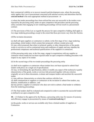 Ekiti State Public Procurement Law E.K.S No. 2 of 2010
their commercial viability or to recover research and development costs, where the procuring
entity applies this Law to procurement concerned with national security and determines that the
selected method is the most appropriate method of procurement : or
c) where the tender proceedings have been utilized but were not successful or the tenders were
rejected by the procuring entity under an open competitive bid procedure and the procuring
entity considers that engaging in new tendering proceedings will not result in a procurement
contract.
(3) The provisions of this Law as regards the process for open competitive bidding shall apply to
two-stage tendering proceedings except to the extent that those provisions vary from this Section.
(4)The invitation documents
(a) shall call upon suppliers or contractors to submit, in the first stage of two- stage tendering
proceedings, initial tenders which contain their proposals without a tender price and
(b) may solicit proposals that relate to technical, quality or other characteristics of the goods,
works or services as well as contractual terms and conditions of supply and may stipulate the
professional competence and technical qualifications of the suppliers or contractors.
(5)The procuring entity may, in the first stage, engage in negotiations with any supplier or
contractor whose tender has not been rejected under an open competitive bidding procedure with
respect to any aspect of its tender.
(6) In the second stage of the two tender proceedings the procuring entity
(a) shall invite suppliers or contractors whose tenders have not been rejected to submit final
tenders with prices on a single set of specifications
(b) may. in formulating the specifications, delete or modify any aspect of the technical or quality
characteristics of the goods, works or services lobe procured together with any criterion
originally set out in these documents, evaluate and compare tenders and ascertain the successful
tender
(c) may add new characteristics or criteria that conform with this Law
(d) shall communicate to suppliers or contractors in the invitation to submit firm tenders, any
deletion, modification or addition ; and
(e) may permit a supplier or contractor who does not wish to submit a final tender to withdraw
from the tendering proceedings.
(7) The final tenders shall be evaluated and compared in order to ascertain the successful tender
as defined in an open competitive bid.
40.—( I) Subject to the approval by the Bureau, a procuring entity may for reasons of economy
and efficiency engage in procurement by means of restricted tendering if:
(a) the goods, works or services are available only from a limited number of suppliers or
Contractors
28
 