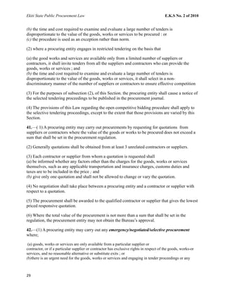 Ekiti State Public Procurement Law E.K.S No. 2 of 2010
(b) the time and cost required to examine and evaluate a large number of tenders is
disproportionate to the value of the goods, works or services to be procured : or
(c) the procedure is used as an exception rather than norm.
(2) where a procuring entity engages in restricted tendering on the basis that
(a) the good works and services are available only from a limited number of suppliers or
contractors, it shall invite tenders from all the suppliers and contractors who can provide the
goods, works or services ; and
(b) the time and cost required to examine and evaluate a large number of tenders is
disproportionate to the value of the goods, works or services, it shall select in a non-
discriminatory manner of the number of suppliers or contractors to ensure effective competition
(3) For the purposes of subsection (2), of this Section. the procuring entity shall cause a notice of
the selected tendering proceedings to be published in the procurement journal.
(4) The provisions of this Law regarding the open competitive bidding procedure shall apply to
the selective tendering proceedings, except to the extent that those provisions are varied by this
Section.
41.—( 1) A procuring entity may carry out procurements by requesting for quotations from
suppliers or contractors where the value of the goods or works to be procured does not exceed a
sum that shall be set in the procurement regulation.
(2) Generally quotations shall be obtained from at least 3 unrelated contractors or suppliers.
(3) Each contractor or supplier from whom a quotation is requested shall
(a) be informed whether any factors other than the charges for the goods, works or services
themselves, such as any applicable transportation and insurance charges, customs duties and
taxes are to be included in the price ; and
(b) give only one quotation and shall not be allowed to change or vary the quotation.
(4) No negotiation shall take place between a procuring entity and a contractor or supplier with
respect to a quotation.
(5) The procurement shall be awarded to the qualified contractor or supplier that gives the lowest
priced responsive quotation.
(6) Where the total value of the procurement is not more than a sum that shall be set in the
regulation, the procurement entity may not obtain the Bureau’s approval.
42.—(1) A procuring entity may carry out any emergency/negotiated/selective procurement
where;
(a) goods, works or services are only available from a particular supplier or
contractor, or if a particular supplier or contractor has exclusive rights in respect of the goods, works-or
services, and no reasonable alternative or substitute exits ; or
(b)there is an urgent need for the goods, works or services and engaging in tender proceedings or any
29
 