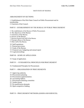 Ekiti State Public Procurement Law E.K.S No. 2 of 2010
EKITI STATE OF NIGERIA
ARRANGEMENT OF SECTIONS:
1. Establishment of the Ekiti State Council on Public Procurement and its
membership.
2. Functions of the Council.
PART II – ESTABLISHMENT OF THE BUREAU OF PUBLIC PROCUREMENT
3. The establishment of the Bureau of Public Procurement.
4. The objectives of the Bureau
5. Functions of the Bureau
6. Powers of the Bureau
7, Director-General and staff of the Bureau
8 Principal officers of the Bureau
9. Other staff of the Bureau.
10. Staff regulations.
11. Pension provisions.
12. Funds of the Bureau.
13. Financial year. budgeting and annual report
14. Legal proceedings.
PART III – SCOPE OF APPLICATION
15. Scope of application.
PART IV — FUNDAMENTAL PRINCIPLES FOR PROCUREMENT
16. Fundamental Principles for Procurement.
PART V— ORGANISATION OF PROCUREMENTS
17. Approving authority.
18. Procurement planning.
19. Procurement implementation.
20. Accounting Officer.
21. Procurement Planning committee
22. Tenders board.
23. Pre qualification demands.
24. Open competitive bidding.
PART VI – PROCUREMENT METHODS (GOODS AND SERVICES)
3
 