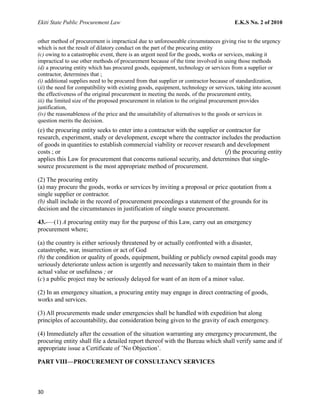 Ekiti State Public Procurement Law E.K.S No. 2 of 2010
other method of procurement is impractical due to unforeseeable circumstances giving rise to the urgency
which is not the result of dilatory conduct on the part of the procuring entity
(c) owing to a catastrophic event, there is an urgent need for the goods, works or services, making it
impractical to use other methods of procurement because of the time involved in using those methods
(d) a procuring entity which has procured goods, equipment, technology or services from a supplier or
contractor, determines that ;
(i) additional supplies need to be procured from that supplier or contractor because of standardization,
(ii) the need for compatibility with existing goods, equipment, technology or services, taking into account
the effectiveness of the original procurement in meeting the needs. of the procurement entity,
iii) the limited size of the proposed procurement in relation to the original procurement provides
justification,
(iv) the reasonableness of the price and the unsuitability of alternatives to the goods or services in
question merits the decision.
(e) the procuring entity seeks to enter into a contractor with the supplier or contractor for
research, experiment, study or development, except where the contractor includes the production
of goods in quantities to establish commercial viability or recover research and development
costs ; or (f) the procuring entity
applies this Law for procurement that concerns national security, and determines that single-
source procurement is the most appropriate method of procurement.
(2) The procuring entity
(a) may procure the goods, works or services by inviting a proposal or price quotation from a
single supplier or contractor.
(b) shall include in the record of procurement proceedings a statement of the grounds for its
decision and the circumstances in justification of single source procurement.
43.-—(1) A procuring entity may for the purpose of this Law, carry out an emergency
procurement where;
(a) the country is either seriously threatened by or actually confronted with a disaster,
catastrophe, war, insurrection or act of God
(b) the condition or quality of goods, equipment, building or publicly owned capital goods may
seriously deteriorate unless action is urgently and necessarily taken to maintain them in their
actual value or usefulness ; or
(c) a public project may be seriously delayed for want of an item of a minor value.
(2) In an emergency situation, a procuring entity may engage in direct contracting of goods,
works and services.
(3) All procurements made under emergencies shall be handled with expedition but along
principles of accountability, due consideration being given to the gravity of each emergency.
(4) Immediately after the cessation of the situation warranting any emergency procurement, the
procuring entity shall file a detailed report thereof with the Bureau which shall verify same and if
appropriate issue a Certificate of ’No Objection’.
PART VIII—PROCUREMENT OF CONSULTANCY SERVICES
30
 