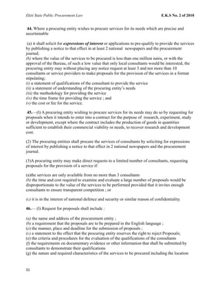 Ekiti State Public Procurement Law E.K.S No. 2 of 2010
44. Where a procuring entity wishes to procure services for its needs which are precise and
ascertainable
(a) it shall solicit for expressions of interest or applications to pre-qualify to provide the services
by publishing a notice to that effect in at least 2 national newspapers and the procurement
journal;
(b) where the value of the services to be procured is less than one million naira, or with the
approval of the Bureau, of such a low value that only local consultants would be interested, the
procuring entity may without placing any notice request at least 3 and not more than 10
consultants or service providers to make proposals for the provision of the services in a format
stipulating;
(i) a statement of qualifications of the consultant to provide the service
(ii) a statement of understanding of the procuring entity’s needs
(iii) the methodology for providing the service
(iv) the time frame for providing the service ; and
(v) the cost or fee for the service.
45.—(l) A procuring entity wishing to procure services for its needs may do so by requesting for
proposals when it intends to enter into a contract for the purpose of research, experiment, study
or development, except where the contract includes the production of goods in quantities
sufficient to establish their commercial viability or needs, to recover research and development
cost.
(2) The procuring entities shall procure the services of consultants by soliciting for expressions
of interest by publishing a notice to that effect in 2 national newspapers and the procurement
journal.
(3)A procuring entity may make direct requests to a limited number of consultants, requesting
proposals for the provision of a service if:
(a)the services are only available from no more than 3 consultants
(b) the time and cost required to examine and evaluate a large number of proposals would be
disproportionate to the value of the services to be performed provided that it invites enough
consultants to ensure transparent competition ; or
(c) it is in the interest of national defence and security or similar reason of confidentiality.
46.— (l) Request for proposals shall include ;
(a) the name and address of the procurement entity ;
(b) a requirement that the proposals are to be prepared in the English language ;
(c) the manner, place and deadline for the submission of proposals ;
(c) a statement to the effect that the procuring entity reserves the right to reject Proposals;
(e) the criteria and procedures for the evaluation of the qualifications of the consultants
(f) the requirements on documentary evidence or other information that shall be submitted by
consultants to demonstrate their qualifications
(g) the nature and required characteristics of the services to be procured including the location
31
 
