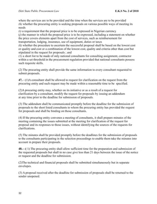 Ekiti State Public Procurement Law E.K.S No. 2 of 2010
where the services are to be provided and the time when the services are to be provided
(h) whether the procuring entity is seeking proposals on various possible ways of meeting its
needs
(i) a requirement that the proposal price is to be expressed in Nigerian currency
(j) the manner in which the proposal price is to be expressed, including a statement on whether
the price covers elements apart from the cost of services, such as reimbursement for
transportation, lodging, insurance, use of equipment, duties or taxes
(k) whether the procedure to ascertain the successful proposal shall be based on the lowest cost
or quality and cost or a combination of the lowest cost, quality and criteria other than cost but
stipulated in the request for proposals ; and
(1) a short list to be made of only national consultants for consulting assignment, contractor
within a set threshold in the procurement regulation provided that national consultants possess
such requisite skills.
(2) The procuring entity shall provide the same information to every consultant requested to
submit proposals.
47.—(1)A consultant shall be allowed to request for clarification on the request from the
procuring entity and such request may be made within a reasonable time to be specified.
(2)A procuring entity may, whether on its initiative or as a result of a request for
clarification by a consultant, modify the request for proposals by issuing an addendum
at any time prior to the deadline for submission of proposals.
(3) The addendum shall be communicated promptly before the deadline for the submission of
proposals to the short listed consultants to whom the procuring entity has provided the request
for proposals and shall be binding on those consultants.
(4) If the procuring entity convenes a meeting of consultants, it shall prepare minutes of the
meeting containing the issues submitted at the meeting for clarification of the request for
proposal and its responses to those issues, without identifying the sources of the requests for
clarifications.
(5) The minutes shall be provided promptly before the deadlines for the submission of proposals
to the consultants participating in the selection proceedings to enable them take the minutes into
account in prepare their proposals.
48.—( 1) The procuring entity shall allow sufficient time for the preparation and submission of
the requested proposals but shall in no case give less than 21 days between the issue of the notice
or request and the deadline for submission.
(2)The technical and financial proposals shall be submitted simultaneously but in separate
envelopes.
(3) A proposal received after the deadline for submission of proposals shall be returned to the
sender unopened.
32
 