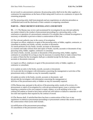 Ekiti State Public Procurement Law E.K.S No. 2 of 2010
do not result in a procurement contractor, the procuring entity shall invite the other suppliers or
contractors for negotiations on the basis of their rating until it arrives at a contractor or rejects the
remaining proposals
(4) The procuring entity shall treat proposals and any negotiations on selection procedure as
confidential and avoid the disclosure of their contents to competing consultants.
PART IX— PROCUREMENT SURVEILLANCE AND REVIEW
53.—( I ) The Bureau may review and recommend for investigation by any relevant authority
any matter related to the conduct of procurement proceedings by a procuring entity, or the
conclusion or operation of a procurement contractor if it considers that a criminal investigation is
necessary or desirable to prevent or detect a contravention of this Law.
(2) The relevant authority may in the course of investigation
(a) require an officer, employee or agent of the procuring entity or bidder, supplier, contractor, or
consultant to produce any books, records, accounts or documents
(b) search premises for any books, records, accounts or documents
(c) examine and make extracts from and copies of books, records, accounts or documents of any
procuring entity, bidder, supplier, contractor or consultant.
(d) remove books, records, accounts or documents of the procuring entity, bidder, supplier,
contractor or consultant for as long as may be necessary to examine them or make extracts from
or copies of them but the investigator shall give a detailed receipt for the books, records,
accounts or documents removed;
(e) require an officer, employee or agent of the procurement entity or bidder, supplier, or
contractor or consultant;
(i) to explain an entry in the books, records, accounts or documents
(ii) to provide the investigator with information concerning the management or activities of the
procurement entity or bidders as may be reasonably required;
(f) explain an entity in the books, records, accounts or documents : and
(g) provide the investigator with information concerning the management or
activities of the procurement entity or bidders as may be reasonably required.
(3)The Bureau may, pursuant to the advice of the procuring entity, results of its review of a
procurement or report of investigation by a relevant government agency issue a variation order
requiring a contractor at his own expense to repair, replace, or to do anything in his or her
contract left undone or found to have been carried out with inferior or defective materials or with
less skill and expertise than required by the contract of award.
(4 )The Bureau shall, if satisfied that there has been a contravention of this Law or any
regulations in relation to procurement proceedings or procurement contract take action to rectify
the contravention which action shall include ;
(a) nullification of the procurement proceedings;
(b) cancellation of the procurement contract;
35
 