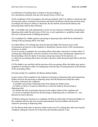 Ekiti State Public Procurement Law E.K.S No. 2 of 2010
(c) ratification of anything done in relation to the proceedings or
(d) a declaration consistent with any relevant provisions of this Law.
(5) On completion of the investigation, the relevant authority shall if an offence is disclosed, take
all necessary steps to commence prosecution and inform the Bureau and the procurement entity
accordingly but where no offence is disclosed, the file shall be closed and the Bureau and
procuring entity shall be duly informed.
54.—(1)A bidder may seek administrative review for any omission or breach by a procuring or
disposing entity under the provisions of this Law, or any regulations or guidelines made under
this Law or the provisions of bidding documents.
(2) A complaint by a bidder against a procuring or disposing entity shall first be submitted in
writing to the accounting officer who shall:
(a) within fifteen (15) working days from the date the bidder first became aware of the
circumstances giving rise to the complaint or should have become aware of the circumstances,
whichever is earlier
(b) on reviewing a complaint, the accounting officer shall make a decision in writing within 15
working days indicating the corrective measures to be taken if any, including the suspension of
the proceedings where he deems it necessary and giving reasons for his decision ; or
(c) where the accounting officer does not make a decision within the period specified in sub-Sect
ion (2)(b).
(3) The bidder is not satisfied with the decision of the accounting officer the bidder may make a
complaint to the Bureau within 10 working days from the date of communication of the decision
of the accounting officer.
(4) Upon receipt of a complaint, the Bureau shall promptly;
(a) give notice of the complaint to the respective procuring or disposing entity and suspend any
further action by the procuring or disposing entity until the Bureau has settled the matter
(b) unless it dismisses the complaint;
(i) prohibit a procuring or disposing entity from taking any further action
(ii) nullify in whole or in part an unlawful act or decision made by the procuring or
disposing entity
(iii) declare the rules or principles that govern the subject matter of the complaint and
(iv) revise an improper decision by the procuring or disposing entity or substitute its own
decision for such a decision.
(5) Before taking any decision on a complaint, the Bureau shall notify all interested bidders of
the complaint and may take into account representations from the bidders and from the
respective procuring or disposing entity.
(6) The Bureau shall make its decision within twenty-one (21) working days after receiving the
complaint, stating the reasons for its decisions and remedies granted, if any.
36
 